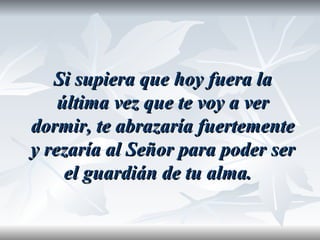 Si supiera que hoy fuera la
    última vez que te voy a ver
dormir, te abrazaría fuertemente
y rezaría al Señor para poder ser
     el guardián de tu alma.
 