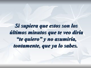 Si supiera que estos son los
últimos minutos que te veo diría
   “te quiero” y no asumiría,
 tontamente, que ya lo sabes.
 