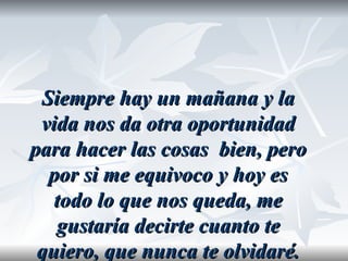 Siempre hay un mañana y la
 vida nos da otra oportunidad
para hacer las cosas bien, pero
  por si me equivoco y hoy es
   todo lo que nos queda, me
   gustaría decirte cuanto te
 quiero, que nunca te olvidaré.
 
