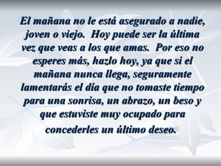 El mañana no le está asegurado a nadie,
 joven o viejo. Hoy puede ser la última
vez que veas a los que amas. Por eso no
   esperes más, hazlo hoy, ya que si el
   mañana nunca llega, seguramente
lamentarás el día que no tomaste tiempo
 para una sonrisa, un abrazo, un beso y
     que estuviste muy ocupado para
      concederles un último deseo.
 