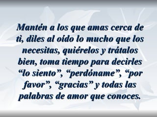 Mantén a los que amas cerca de
ti, diles al oído lo mucho que los
  necesitas, quiérelos y trátalos
 bien, toma tiempo para decirles
 “lo siento”, “perdóname”, “por
   favor”, “gracias” y todas las
 palabras de amor que conoces.
 