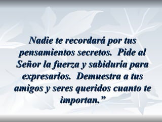Nadie te recordará por tus
 pensamientos secretos. Pide al
Señor la fuerza y sabiduría para
  expresarlos. Demuestra a tus
amigos y seres queridos cuanto te
           importan.”
 