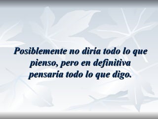 Posiblemente no diría todo lo que
    pienso, pero en definitiva
   pensaría todo lo que digo.
 