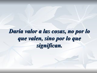 Daría valor a las cosas, no por lo
   que valen, sino por lo que
           significan.
 