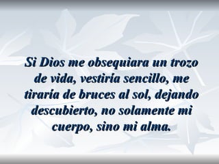 Si Dios me obsequiara un trozo
  de vida, vestiría sencillo, me
tiraría de bruces al sol, dejando
  descubierto, no solamente mi
      cuerpo, sino mi alma.
 
