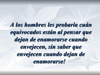 A los hombres les probaría cuán
equivocados están al pensar que
 dejan de enamorarse cuando
    envejecen, sin saber que
   envejecen cuando dejan de
         enamorarse!
 