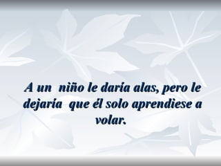 A un niño le daría alas, pero le
dejaría que él solo aprendiese a
            volar.
 