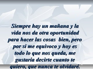 Siempre hay un mañana y laSiempre hay un mañana y la
vida nos da otra oportunidadvida nos da otra oportunidad
para hacer las cosas bien, peropara hacer las cosas bien, pero
por si me equivoco y hoy espor si me equivoco y hoy es
todo lo que nos queda, metodo lo que nos queda, me
gustaría decirte cuanto tegustaría decirte cuanto te
quiero, que nunca te olvidaré.quiero, que nunca te olvidaré.
 