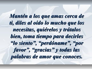 Mantén a los que amas cerca deMantén a los que amas cerca de
ti, diles al oído lo mucho que losti, diles al oído lo mucho que los
necesitas, quiérelos y trátalosnecesitas, quiérelos y trátalos
bien, toma tiempo para decirlesbien, toma tiempo para decirles
“lo siento”, “perdóname”, “por“lo siento”, “perdóname”, “por
favor”, “gracias” y todas lasfavor”, “gracias” y todas las
palabras de amor que conoces.palabras de amor que conoces.
 