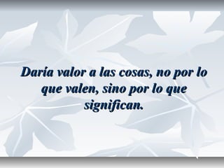Daría valor a las cosas, no por loDaría valor a las cosas, no por lo
que valen, sino por lo queque valen, sino por lo que
significan.significan.
 