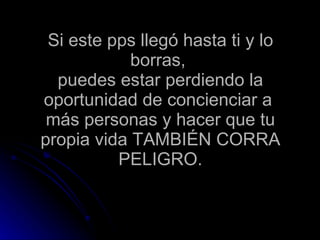 Si este pps llegó hasta ti y lo borras,  puedes estar perdiendo la oportunidad de concienciar a  más personas y hacer que tu propia vida TAMBIÉN CORRA PELIGRO. 
