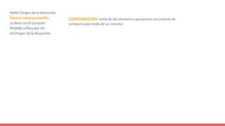 Adiós Virgen de la Asunción,
blanca como un serafín,
os llevo en el corazón:
Pedidle a Dios por mí,
mi Virgen de la Asunción.
COMPARACIÓN: unión de dos elementos que poseen una relación de
semejanza por medio de un conector
 