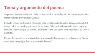 Tema y argumento del poema
Su poema denota ansiedad, tristeza, melancolía, sensibilidad,…es como un despido o
lamento de su tierra natal, Galicia.
En todo el poema describe el paisaje gallego, la huerta, la aldea, la tranquilidad del
campo y los recuerdos que tiene de su tierra, “tierra donde me críe, huerto que yo
labraba, higueras que yo planté”. Se siente triste por tener que abandonar su tierra
querida.
Recuerda también el sonido de las campanas del Pomar que no volverá a oir “Ya se
oyen lejos, muy lejos, las campanas del Pomar”.
 