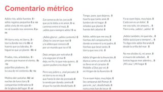 Adiós ríos, adiós fuentes 8 -
adiós regatos pequeños 8 a -os
adiós vista de mis ojos 8 -
no sé cuando nos veremos. 8 a-
os
Mi tierra mía, mi tierra, 8 -
tierra donde me críe 8b -é
huerto que yo labraba, 8 -
higueras que yo planté. 8b -é
Prados, ríos, arboledas, 8 -
pinares que mueve el viento, 8c
-to
pajarillos piadores, 8 -
la casa de mi contento. 8c -to
Molino del castañar, 8d -ar
noches de luna clara, 8
campanitas timbradoras 8
de la iglesia del lugar. 8 -ar
Zarzamoras de las zarzas 8
que yo le daba a mi amor, 8 -o
caminos entre el maíz, 8
¡adiós para siempre adiós! 8 -o
¡Adiós gloria!, ¡adiós contento! 8
¡Dejo la casa en que nací 8
y la aldea que conozco 8
por un mundo que no vi! 8
Dejo amigos por extraños 8
y la vega por el mar 8
dejo, en fin, lo que más quiero…8
¡quien pudiera no dejar! 8
Pero soy pobre y, ¡mal pecado!, 8
mi tierra no es mía, 8
que hasta le dan de prestado 8
la senda por donde camina 8
al que ha nacido desdichado. 8
Comentario métrico
Ya se oyen lejos, muy lejos. 8
Cada son es un dolor; 8
me voy solo, sin amparo… 8
Tierra mía, ¡adiós!, ¡adiós! 8
¡Adiós también, mi querida… 8
Adiós quizá para siempre!... 8
Te digo este adiós llorando 8
desde la orilla del mar. 8
No me olvides tú, mi amor, 8
si muero de soledad… 8
tantas leguas mar adentro… 8
¡Mi casa ! ¡Mi hogar 8
Tengo, pues, que dejaros, 8
huerta que tanto amé, 8
lumbre de mi hogar, 8
árboles que planté, 8
fuente del cabañal. 8
Adiós, adiós que me voy, 8
hierbas del camposanto, 8
donde se enterró a mi padre, 8
hierbas que besé tanto, 8
tierra que nos crió. 8
Adiós Virgen de la Asunción, 8
blanca como un serafín, 8
os llevo en el corazón: 8
Pedidle a Dios por mí, 8
mi Virgen de la Asunción. 8
Ya se oyen lejos, muy lejos, 8
las campanas del Pomar; 8
para mi, ¡ay!, desdichado, 8
nunca más han de tocar. 8
 