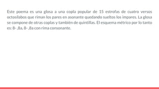 Este poema es una glosa a una copla popular de 15 estrofas de cuatro versos
octosílabos que riman los pares en asonante quedando sueltos los impares. La glosa
se compone de otras coplas y también de quintillas. El esquema métrico por lo tanto
es: 8- ,8a, 8- ,8a con rima consonante.
 