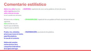Comentario estilístico
Adiós ríos, adiós fuentes - ANÁFORA: repetición de una o varias palabras al inicio de verso.
adiós regatos pequeños
adiós vista de mis ojos
no sé cuando nos veremos.
Mi tierra mía, mi tierra, - EPANADIPLOSIS: repetición de una palabra al final y al principio del verso
siguiente.
tierra donde me críe
huerto que yo labraba,
higueras que yo planté.
Prados, ríos, arboledas, - ENUMERACIÓN: acumulación de palabras.
pinares que mueve el viento,
pajarillos piadores,
la casa de mi contento.
Molino del castañar,
noches de luna clara,
campanitas timbradoras
de la iglesia del lugar.
 