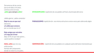Zarzamoras de las zarzas
que yo le daba a mi amor,
caminos entre el maíz,
¡adiós para siempre adiós! EPANADIPLOSIS: repetición de una palabra al final y al principio del verso
¡Adiós gloria!, ¡adiós contento!
Dejo la casa en que nací PARALELISMO: repetición de una misma estructura varias veces pero alterando algún
elemento.
y la aldea que conozco
por un mundo que no vi!
Dejo amigos por extraños
y la vega por el mar
dejo, en fin, lo que más quiero…
¡quien pudiera no dejar!
Adiós, adiós que me voy, GERMINACIÓN: repetición de una palabra en cualquier parte del texto intentando que
estén juntas.
hierbas del camposanto,
donde se enterró a mi padre,
 