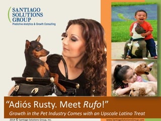 “Adiós Rusty. Meet Rufo!”
Growth in the Pet Industry Comes with an Upscale Latino Treat
2014 © Santiago Solutions Group, Inc. www.SantiagoSolutionsGroup.com
 