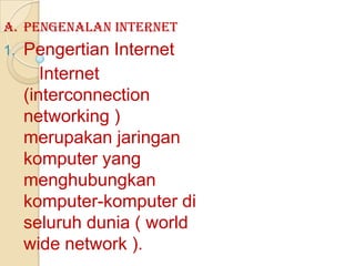 A. Pengenalan Internet
1.   Pengertian Internet
        Internet
     (interconnection
     networking )
     merupakan jaringan
     komputer yang
     menghubungkan
     komputer-komputer di
     seluruh dunia ( world
     wide network ).
 
