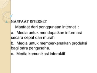 2.   Manfaat Internet
       Manfaat dari penggunaan internet :
     a. Media untuk mendapatkan informasi
     secara cepat dan murah
     b. Media untuk memperkenalkan produksi
     bagi para pengusaha.
     c. Media komunikasi interaktif
 