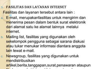 3.   Fasilitas dan layanan internet
  Fasilitas dan layanan tersebut antara lain :
a. E-mail, merupakanfasilitas untuk mengirim dan
   menerima pesan dalam bentuk surat elektronik
   dari alamat satu ke alamat lainnya melalui
   internet.
b. Mailing list, fasilitas yang digunakan oleh
   sekelompok pengguna sebagai sarana diskusi
   atau tukar menukar informasi diantara anggota
   lain lewat e-mail.
c. Newsgroup, fasilitas yang digunakan untuk
   mendistribusikan
   artikel,berita,tanggapan,surat,penawaran ataupun
 
