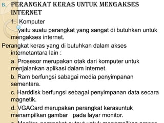 B.   Perangkat Keras untuk Mengakses
     Internet
   1. Komputer
      yaitu suatu perangkat yang sangat di butuhkan untuk
   mengakses internet.
Perangkat keras yang di butuhkan dalam akses
   internetantara lain :
   a. Prosesor merupakan otak dari komputer untuk
   menjalankan aplikasi dalam internet.
   b. Ram berfungsi sabagai media penyimpanan
   sementara.
   c. Harddisk berfungsi sebagai penyimpanan data secara
   magnetik.
   d. VGACard merupakan perangkat kerasuntuk
   menampilkan gambar pada layar monitor.
 