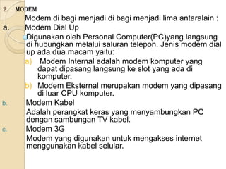 2. Modem
     Modem di bagi menjadi di bagi menjadi lima antaralain :
a.   Modem Dial Up
     Digunakan oleh Personal Computer(PC)yang langsung
     di hubungkan melalui saluran telepon. Jenis modem dial
     up ada dua macam yaitu:
     a) Modem Internal adalah modem komputer yang
         dapat dipasang langsung ke slot yang ada di
         komputer.
     b) Modem Eksternal merupakan modem yang dipasang
         di luar CPU komputer.
b.   Modem Kabel
     Adalah perangkat keras yang menyambungkan PC
     dengan sambungan TV kabel.
c.   Modem 3G
     Modem yang digunakan untuk mengakses internet
     menggunakan kabel selular.
 