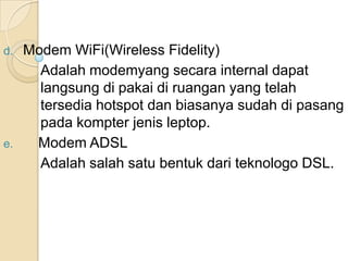 d. Modem WiFi(Wireless Fidelity)
     Adalah modemyang secara internal dapat
     langsung di pakai di ruangan yang telah
     tersedia hotspot dan biasanya sudah di pasang
     pada kompter jenis leptop.
e.  Modem ADSL
     Adalah salah satu bentuk dari teknologo DSL.
 