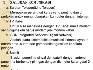 3. Saluran Komunikasi
    a. Saluran Telepon(Line Telepon)
        Merupakan perangkat keras yang penting dan di
perlukan untuk menghubungkan komputer dengan internet
    b. TV Kabel
        Untuk bisa menakses dengan TV Kabel maka modem
yang digunakan harus modem jeni modem kabel.
    c. ISDN(Integrated Services Digital Network)
        Adalah suatu sistem telekomunikasi dimana layanan
antara data ,suara dan gambardiintegrasikan kedalam
jaringan
    d. Satelit
        Stasiun penerima sinyal dari satelit dengan antena
penerima berbentuk piringan dengan diameter kurangdari 3
meter.
 