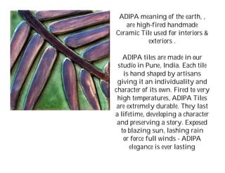 ADIPA meaning of the earth, ,
   are high-fired handmade
Ceramic Tile used for interiors &
           exteriors .

   ADIPA tiles are made in our
 studio in Pune, India. Each tile
   is hand shaped by artisans
 giving it an individuality and
character of its own. Fired to very
 high temperatures, ADIPA Tiles
 are extremely durable. They last
a lifetime, developing a character
 and preserving a story. Exposed
  to blazing sun, lashing rain
   or force full winds - ADIPA
      elegance is ever lasting
 