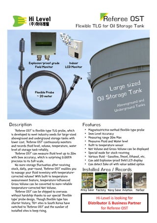 ‘Referee OST’ is flexible type TLG probe, which
is developed to meet industry needs for large-sized
aboveground and underground storage tanks with
lower cost. ‘Referee OST’ continuously monitors
and records fluid level, volume, temperature, water
level of storage tank reliably.
‘Referee OST’ can measure fluid level up to 20m
with 1mm accuracy, which is surprising 0.005%
precision to its full-scale.
No more storage fluctuation after receiving
stock, daily, year-round. ‘Referee OST’ enables you
to manage your fluid inventory with temperature-
corrected volume! With built-in temperature
measurement feature, temperature-influenced
Gross Volume can be converted to more reliable
temperature-corrected Net Volume.
‘Referee OST’ can be shipped to overseas
without hardship thanks to our special ‘flexible
type’ probe design. Though flexible type has
shorter history, 70+ sites in South Korea have
switched to ‘Referee OST’ and the number of
installed sites is keep rising.
Description
Referee OST
Flexible TLG for Oil Storage Tank
• Magnetostrictive method flexible type probe
• 1mm Level Accuracy
• Measuring range 20m Max
• Measures Fluid and Water level
• Built-in temperature sensor
• Net Volume and Gross Volume can be displayed
• Special mode for stock receiving
• Various fluid – Gasoline, Diezel, Ethanol, etc.
• Can add Explosion-proof field LCD display
• Can detect fake oil with value-added option
Features
Flexible Probe
~ 20 meter
Explosion-proof grade
Field Monitor
Indoor
LCD Monitor
Installed Area / Records
Hi-Level is looking for
Distributor & Business Partner
for Referee OST
Army base Factory AviationNavy base Harbor
 