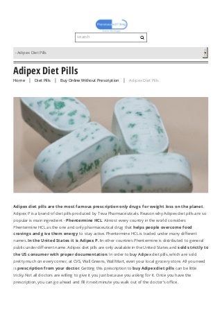 Adipex Diet Pills
HomeHome | Diet PillsDiet Pills | Buy Online Without PrescriptionBuy Online Without Prescription | Adipex Diet PillsAdipex Diet Pills
Adipex diet pills are the most famous prescription only drug s for weig ht loss on the planet.
Adipex P is a brand of diet pills produced by Teva Pharmaceuticals. Reason why Adipex diet pills are so
popular is main ingredient - Phentermine HCL. Almost every country in the world considers
Phentermine HCL as the one and only pharmaceutical drug that helps people overcome food
craving s and g ive them energ y to stay active. Phentermine HCL is traded under many different
names. In the United States it is Adipex P. In other countries Phentermine is distributed to general
public under different name. Adipex diet pills are only available in the United States and sold strictly to
the US consumer with proper documentation. In order to buy Adipex diet pills, which are sold
pretty much on every corner, at CVS, Wall Greens, Wall Mart, even your local grocery store. All you need
is prescription from your doctor. Getting this prescription to buy Adipex diet pills can be little
tricky. Not all doctors are willing to give it you just because you asking for it. Once you have the
prescription, you can go ahead and fill it next minute you walk out of the doctor's office.
search
–Adipex Diet Pills
 