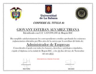 RECTORA DECANO
CONFIERE EL TITULO A:
GIOVANY ESTEBAN ALVAREZ TRIANA
Identificado con C.C 1.019.090.180 de Bogotá D.C
Ha cumplido satisfactoriamente los correspondientes estudios aprobando los exámenes
reglamentarios obtenidos por Dos años de la carrera que lo acreditan del título de:
Administrador de Empresas
Concediendo el grado con todos los honores, derechos y privilegios estipulados,
expide el diploma en la ciudad de Bogotá D.C, a los 16 días del mes de Noviembre
del año 2011
(Este diploma es un Ejemplo, No es real)
 