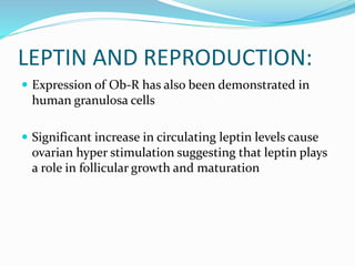 LEPTIN AND REPRODUCTION:
 Expression of Ob-R has also been demonstrated in
human granulosa cells
 Significant increase in circulating leptin levels cause
ovarian hyper stimulation suggesting that leptin plays
a role in follicular growth and maturation
 