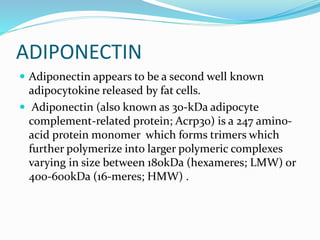 ADIPONECTIN
 Adiponectin appears to be a second well known
adipocytokine released by fat cells.
 Adiponectin (also known as 30-kDa adipocyte
complement-related protein; Acrp30) is a 247 amino-
acid protein monomer which forms trimers which
further polymerize into larger polymeric complexes
varying in size between 180kDa (hexameres; LMW) or
400-600kDa (16-meres; HMW) .
 