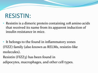 RESISTIN:
• Resistin is a dimeric protein containing 108 amino acids
that received its name from its apparent induction of
insulin resistance in mice.
• It belongs to the found in inﬂammatory zones
(FIZZ) family (also known as RELMs, resistin-like
molecules).
Resistin (FIZZ3) has been found in
adipocytes, macrophages, and other cell types.
 
