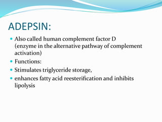 ADEPSIN:
 Also called human complement factor D
(enzyme in the alternative pathway of complement
activation)
 Functions:
 Stimulates triglyceride storage,
 enhances fatty acid reesteriﬁcation and inhibits
lipolysis
 
