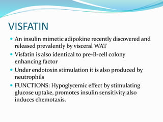 VISFATIN
 An insulin mimetic adipokine recently discovered and
released prevalently by visceral WAT
 Visfatin is also identical to pre-B-cell colony
enhancing factor
 Under endotoxin stimulation it is also produced by
neutrophils
 FUNCTIONS: Hypoglycemic effect by stimulating
glucose uptake, promotes insulin sensitivity;also
induces chemotaxis.
 