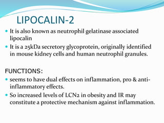 LIPOCALIN-2
 It is also known as neutrophil gelatinase associated
lipocalin
 It is a 25kDa secretory glycoprotein, originally identified
in mouse kidney cells and human neutrophil granules.
FUNCTIONS:
 seems to have dual effects on inflammation, pro & anti-
inflammatory effects.
 So increased levels of LCN2 in obesity and IR may
constitute a protective mechanism against inflammation.
 