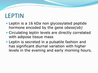 LEPTIN
 Leptin is a 16 kDa non glycosylated peptide
hormone encoded by the gene obese(ob)
 Circulating leptin levels are directly correlated
with adipose tissue mass
 Leptin is secreted in a pulsatile fashion and
has significant diurnal variation with higher
levels in the evening and early morning hours.
 