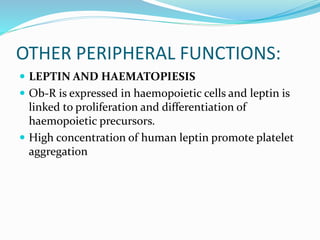OTHER PERIPHERAL FUNCTIONS:
 LEPTIN AND HAEMATOPIESIS
 Ob-R is expressed in haemopoietic cells and leptin is
linked to proliferation and differentiation of
haemopoietic precursors.
 High concentration of human leptin promote platelet
aggregation
 