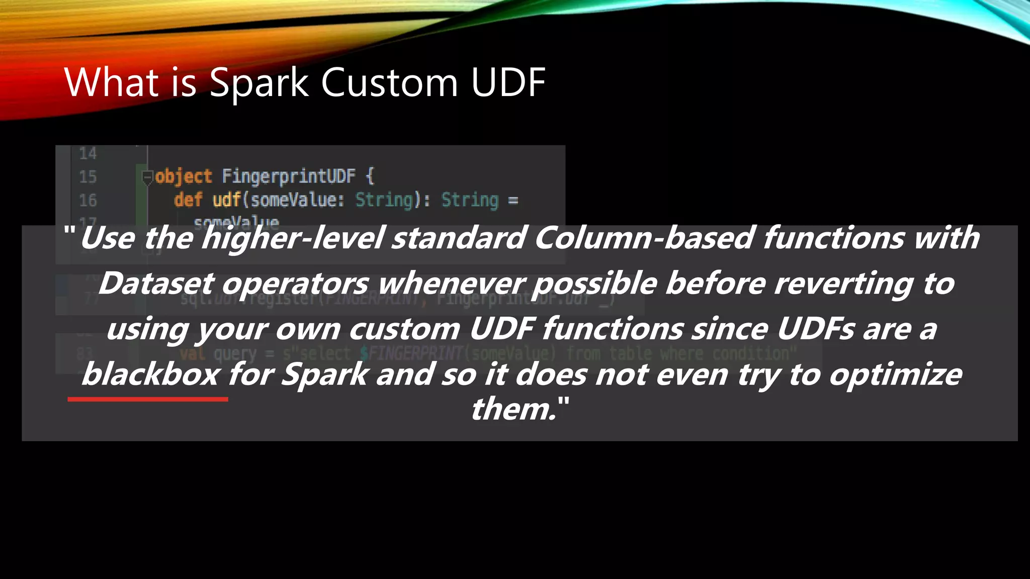 What is Spark Custom UDF
"Use the higher-level standard Column-based functions with
Dataset operators whenever possible before reverting to
using your own custom UDF functions since UDFs are a
blackbox for Spark and so it does not even try to optimize
them."
 