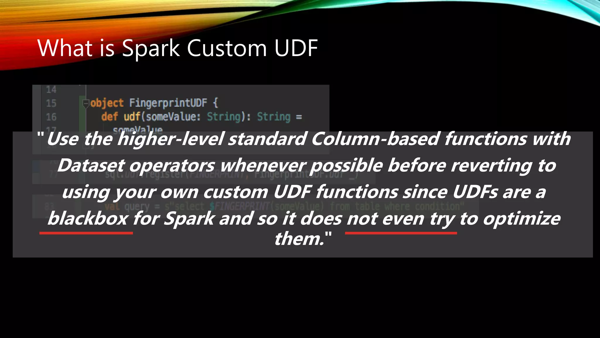 What is Spark Custom UDF
"Use the higher-level standard Column-based functions with
Dataset operators whenever possible before reverting to
using your own custom UDF functions since UDFs are a
blackbox for Spark and so it does not even try to optimize
them."
 