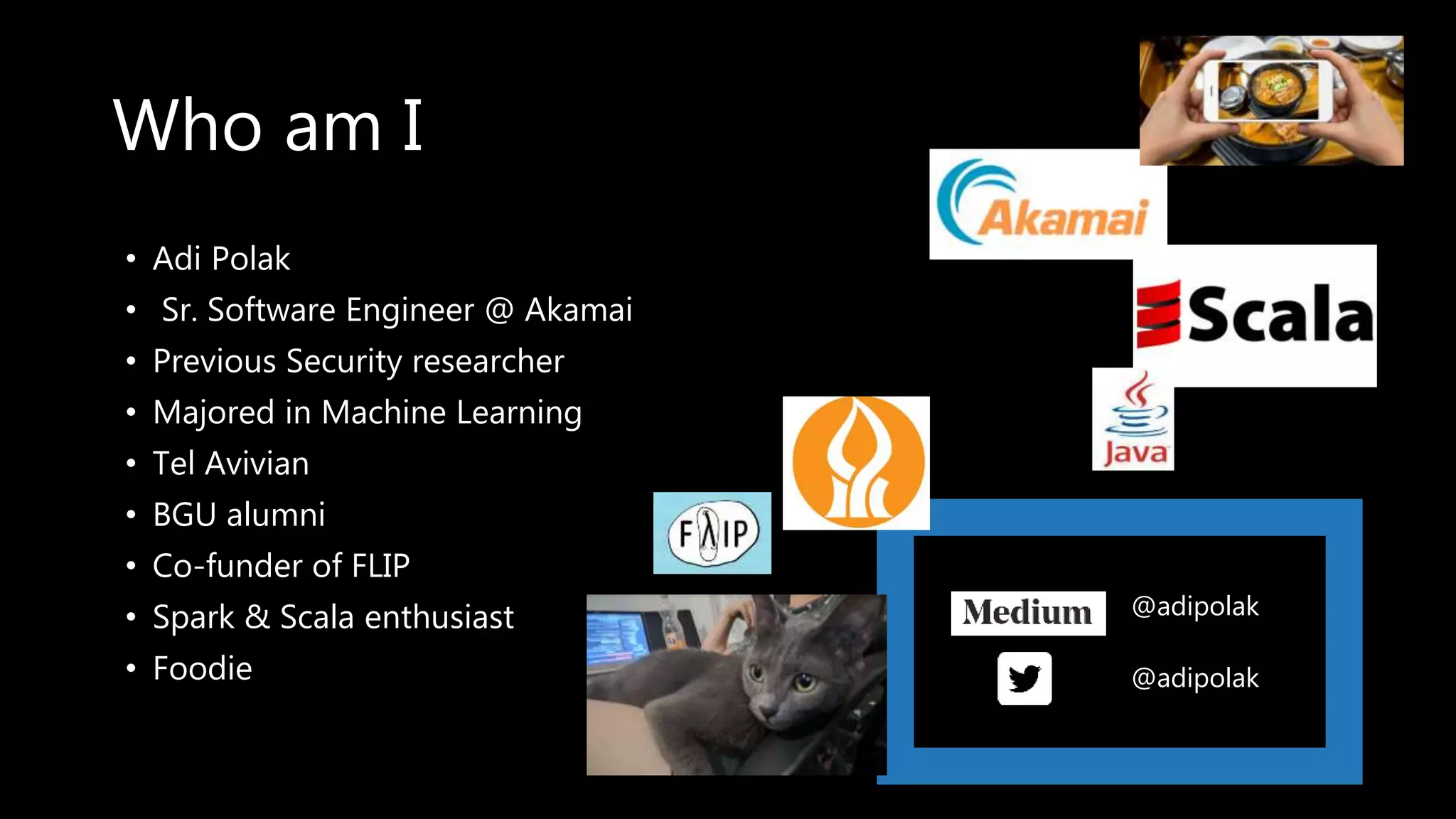 • Adi Polak
• Sr. Software Engineer @ Akamai
• Previous Security researcher
• Majored in Machine Learning
• Tel Avivian
• BGU alumni
• Co-funder of FLIP
• Spark & Scala enthusiast
• Foodie
Who am I
@adipolak
@adipolak
 