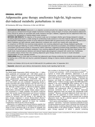ORIGINAL ARTICLE
Adiponectin gene therapy ameliorates high-fat, high-sucrose
diet-induced metabolic perturbations in mice
AD Kandasamy, MM Sung, JJ Boisvenue, AJ Barr and JRB Dyck
BACKGROUND AND DESIGN: Adiponectin is an adipokine secreted primarily from adipose tissue that can inﬂuence circulating
plasma glucose and lipid levels through multiple mechanisms involving a variety of organs. In humans, reduced plasma adiponectin
levels induced by obesity are associated with insulin resistance and type 2 diabetes, suggesting that low adiponectin levels may
contribute the pathogenesis of obesity-related insulin resistance.
METHODS AND RESULTS: The objective of the present study was to investigate whether gene therapy designed to elevate
circulating adiponectin levels is a viable strategy for ameliorating insulin resistance in mice fed a high-fat, high-sucrose (HFHS) diet.
Electroporation-mediated gene transfer of mouse adiponectin plasmid DNA into gastrocnemius muscle resulted in elevated serum
levels of globular and high-molecular weight adiponectin compared with control mice treated with empty plasmid.
In comparison to HFHS-fed mice receiving empty plasmid, mice receiving adiponectin gene therapy displayed signiﬁcantly
decreased weight gain following 13 weeks of HFHS diet associated with reduced fat accumulation, and exhibited increased oxygen
consumption and locomotor activity as measured by indirect calorimetry, suggesting increased energy expenditure in these mice.
Consistent with improved whole-body metabolism, mice receiving adiponectin gene therapy also had lower blood glucose and
insulin levels, improved glucose tolerance and reduced hepatic gluconeogenesis compared with control mice. Furthermore,
immunoblot analysis of livers from mice receiving adiponectin gene therapy showed an increase in insulin-stimulated
phosphorylation of insulin signaling proteins.
CONCLUSION: Based on these data, we conclude that adiponectin gene therapy ameliorates the metabolic abnormalities caused
by feeding mice a HFHS diet and may be a potential therapeutic strategy to improve obesity-mediated impairments in insulin
sensitivity.
Nutrition and Diabetes (2012) 2, e45; doi:10.1038/nutd.2012.18; published online 10 September 2012
Keywords: adiponectin; gene delivery; electroporation; obesity; insulin signaling; high fat diet
INTRODUCTION
The World Health Organization (WHO) estimates that 41 billion
adults worldwide are overweight and 4300 million people are
obese.1,2
Obesity is a signiﬁcant risk factor for the development of
several diseases, including insulin resistance, type 2 diabetes
(T2D), cardiovascular disease and nonalcoholic fatty liver
disease.3,4
Moreover, obesity-related diseases account for up to
7% of total health care costs worldwide.2
Importantly, obesity is
closely associated with insulin resistance and T2D and is one of
the most important modiﬁable risk factors for the prevention of
T2D. Although multiple tissues are affected by adiposity, adipose
tissue is a major contributor to many of the metabolic
abnormalities associated with obesity. Indeed, adipose tissue is
now recognized as a highly metabolic and dynamic endocrine
organ that secretes several inﬂammatory and immune mediators
known as adipokines.5
Dysregulation of adipokine secretion
induced by increased fatty acid storage in the adipocyte has
been strongly implicated in several obesity-related diseases.6
Based on this, it is likely that normalizing adipokine levels may be
an effective therapeutic approach to lessen the metabolic
complications induced by the onset of obesity.
Adiponectin is an adipose-tissue-derived bioactive peptide that
exerts a plethora of direct effects on multiple tissues and has been
shown to have a beneﬁcial role in the setting of metabolic and
cardiovascular disease states.7,8
Adiponectin is a B30 kDa protein
that circulates in the blood at high concentrations (2–10 mg mlÀ 1
in human) and constitutes B0.01% of total plasma protein.9–11
In
contrast to several other adipokines, adiponectin is an anti-
inﬂammatory, anti-atherogenic and insulin-sensitizing hormone
whose levels are found to be reduced in obesity.2,10
Adiponectin can
exist in the blood as a trimer, with the potential to associate into
hexamers and ﬁnally into multimers of high-molecular weight
(HMW) species.12
Evidence strongly suggests that HMW adiponectin
oligomer is the most metabolically active multimer and, in many
cases, the proportion of HMW adiponectin rather than total
adiponectin levels are more closely associated with the beneﬁcial
metabolic and cardiovascular effects of adiponectin.10,13–15
As
previously mentioned, there is a strong inverse relationship
between adiponectin levels and obesity and subsequently insulin
sensitivity.16
Moreover, decreased adiponectin levels were seen in
parallel with the progression of insulin resistance and T2D in
nonhuman primates,11
suggesting that maintaining high circulating
adiponectin levels may be a potential approach to prevent the
development of these disorders.
Since various pharmacological treatments, including thiazolidi-
nediones15
and statins,17
have been reported to indirectly increase
circulating adiponectin levels, there is potential that therapies that
directly increase circulating adiponectin levels may have greater
beneﬁcial effects in the setting of obesity. Therefore, we chose a
gene therapy approach to deliver a plasmid containing
Departments of Pediatrics and Pharmacology, Cardiovascular Research Centre, University of Alberta, Edmonton, Canada. Correspondence: Dr JRB Dyck, Cardiovascular Research
Centre, 4-58 Heritage Medical Research Centre, University of Alberta, Edmonton, Alberta T6G 2S2, Canada.
E-mail: jason.dyck@ualberta.ca
Received 9 February 2012; revised 18 July 2012; accepted 25 July 2012
Citation: Nutrition and Diabetes (2012) 2, e45; doi:10.1038/nutd.2012.18
& 2012 Macmillan Publishers Limited All rights reserved 2044-4052/12
www.nature.com/nutd
 