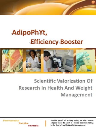 AdipoPhYt,
                        Efficiency Booster




Pharmaceutical                    Provide proof of activity using ex vivo human
             Nutrition            adipose tissue to assist in clinical decision making
                      Cosmetics   in the field of Health/Weight Management
 