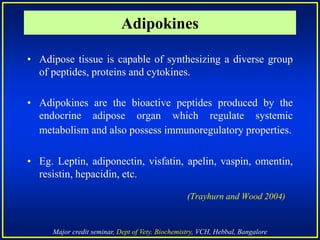 Major credit seminar, Dept of Vety. Biochemistry, VCH, Hebbal, Bangalore
Adipokines
• Adipose tissue is capable of synthesizing a diverse group
of peptides, proteins and cytokines.
• Adipokines are the bioactive peptides produced by the
endocrine adipose organ which regulate systemic
metabolism and also possess immunoregulatory properties.
• Eg. Leptin, adiponectin, visfatin, apelin, vaspin, omentin,
resistin, hepacidin, etc.
(Trayhurn and Wood 2004)
 