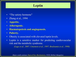 Major credit seminar, Dept of Vety. Biochemistry, VCH, Hebbal, Bangalore
• “The satiety hormone”
• Zhang et al., 1994
• Appetite.
• Atherogenic.
• Haematopoiesis and angiogenesis.
• Puberty.
• Obesity is associated with elevated leptin levels.
• Leptin is a sensitive marker for predicting cardiovascular
risk and the metabolic syndrome.
(Lago et al., 2007; Umemoto et al., 1997; Bouloumie et al., 1998)
Leptin
 