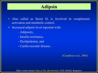 Major credit seminar, Dept of Vety. Biochemistry, VCH, Hebbal, Bangalore
Adipsin
• Also called as factor D, is involved in complement
activation and metabolic control.
• Increased adipsin level reported with:
- Adiposity,
- Insulin resistance,
- Dyslipidemia, and
- Cardiovascular disease.
(Cianflone et al., 2003)
 