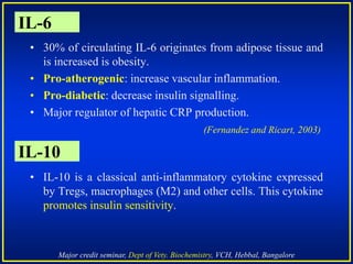 Major credit seminar, Dept of Vety. Biochemistry, VCH, Hebbal, Bangalore
IL-6
• 30% of circulating IL-6 originates from adipose tissue and
is increased is obesity.
• Pro-atherogenic: increase vascular inflammation.
• Pro-diabetic: decrease insulin signalling.
• Major regulator of hepatic CRP production.
(Fernandez and Ricart, 2003)
• IL-10 is a classical anti-inflammatory cytokine expressed
by Tregs, macrophages (M2) and other cells. This cytokine
promotes insulin sensitivity.
IL-10
 